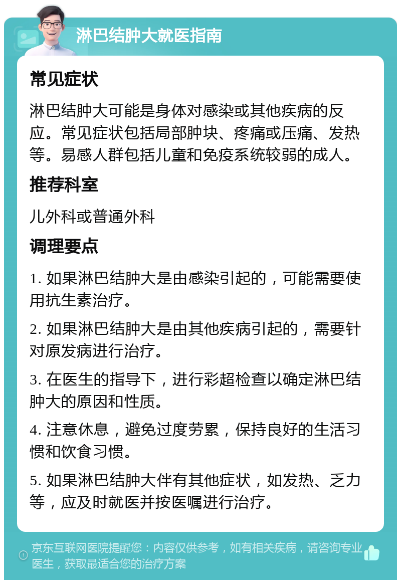 淋巴结肿大就医指南 常见症状 淋巴结肿大可能是身体对感染或其他疾病的反应。常见症状包括局部肿块、疼痛或压痛、发热等。易感人群包括儿童和免疫系统较弱的成人。 推荐科室 儿外科或普通外科 调理要点 1. 如果淋巴结肿大是由感染引起的，可能需要使用抗生素治疗。 2. 如果淋巴结肿大是由其他疾病引起的，需要针对原发病进行治疗。 3. 在医生的指导下，进行彩超检查以确定淋巴结肿大的原因和性质。 4. 注意休息，避免过度劳累，保持良好的生活习惯和饮食习惯。 5. 如果淋巴结肿大伴有其他症状，如发热、乏力等，应及时就医并按医嘱进行治疗。