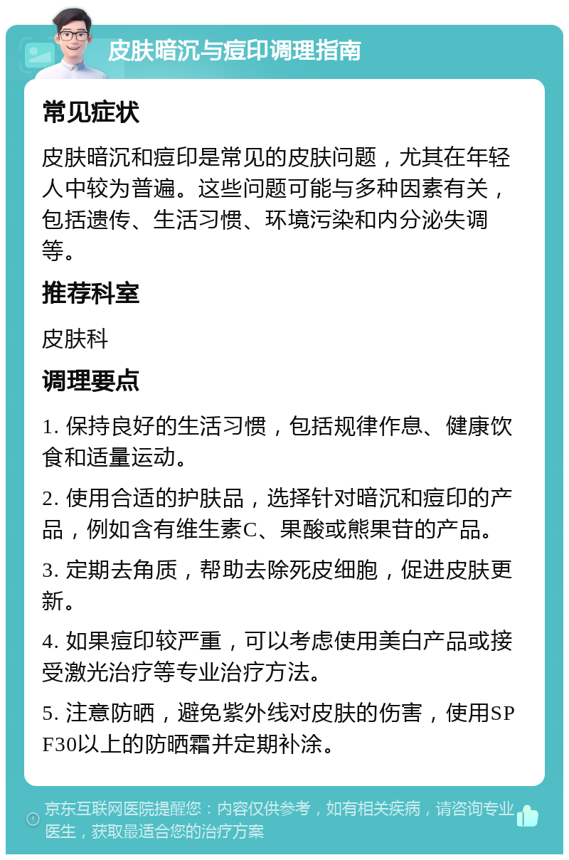 皮肤暗沉与痘印调理指南 常见症状 皮肤暗沉和痘印是常见的皮肤问题，尤其在年轻人中较为普遍。这些问题可能与多种因素有关，包括遗传、生活习惯、环境污染和内分泌失调等。 推荐科室 皮肤科 调理要点 1. 保持良好的生活习惯，包括规律作息、健康饮食和适量运动。 2. 使用合适的护肤品，选择针对暗沉和痘印的产品，例如含有维生素C、果酸或熊果苷的产品。 3. 定期去角质，帮助去除死皮细胞，促进皮肤更新。 4. 如果痘印较严重，可以考虑使用美白产品或接受激光治疗等专业治疗方法。 5. 注意防晒，避免紫外线对皮肤的伤害，使用SPF30以上的防晒霜并定期补涂。