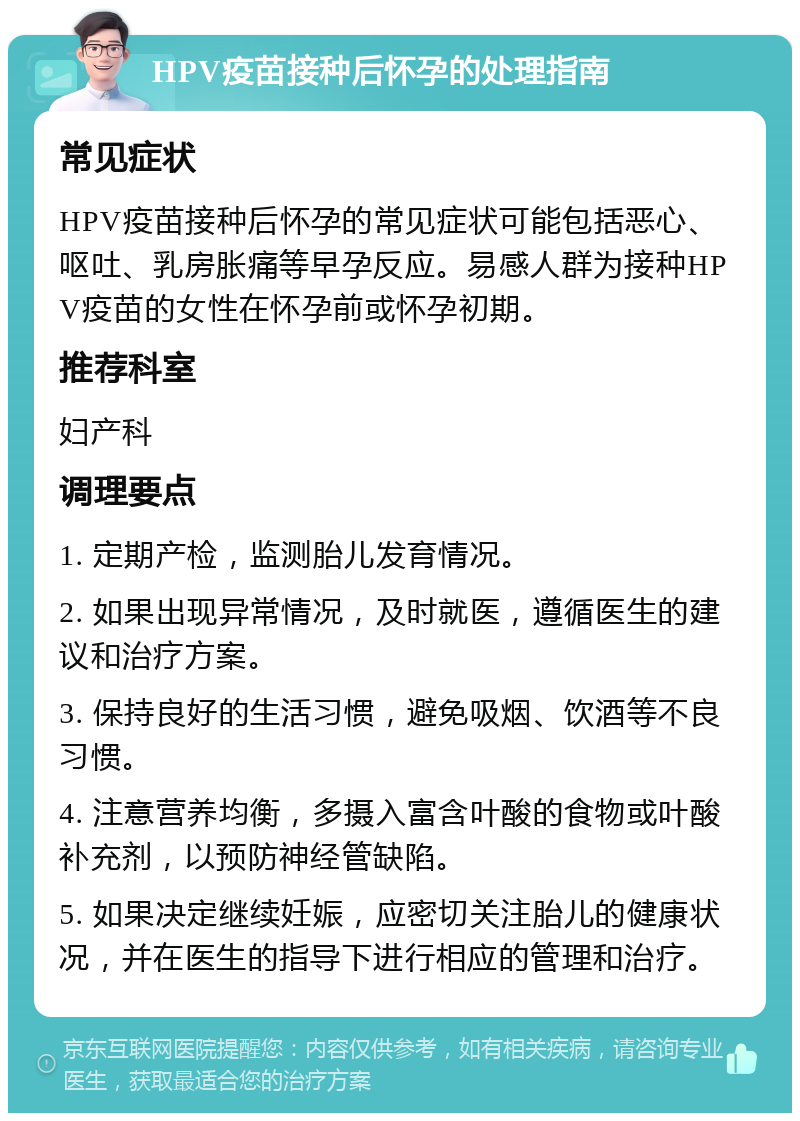 HPV疫苗接种后怀孕的处理指南 常见症状 HPV疫苗接种后怀孕的常见症状可能包括恶心、呕吐、乳房胀痛等早孕反应。易感人群为接种HPV疫苗的女性在怀孕前或怀孕初期。 推荐科室 妇产科 调理要点 1. 定期产检，监测胎儿发育情况。 2. 如果出现异常情况，及时就医，遵循医生的建议和治疗方案。 3. 保持良好的生活习惯，避免吸烟、饮酒等不良习惯。 4. 注意营养均衡，多摄入富含叶酸的食物或叶酸补充剂，以预防神经管缺陷。 5. 如果决定继续妊娠，应密切关注胎儿的健康状况，并在医生的指导下进行相应的管理和治疗。