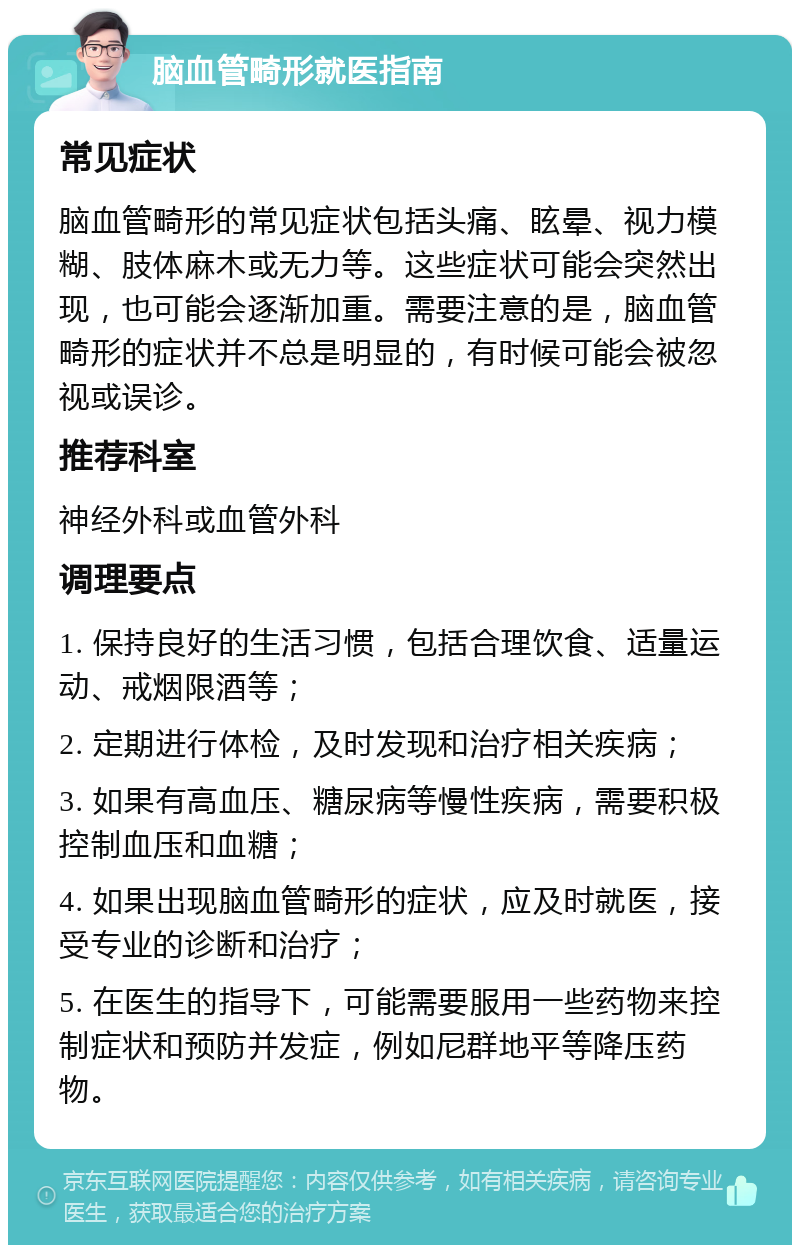 脑血管畸形就医指南 常见症状 脑血管畸形的常见症状包括头痛、眩晕、视力模糊、肢体麻木或无力等。这些症状可能会突然出现，也可能会逐渐加重。需要注意的是，脑血管畸形的症状并不总是明显的，有时候可能会被忽视或误诊。 推荐科室 神经外科或血管外科 调理要点 1. 保持良好的生活习惯，包括合理饮食、适量运动、戒烟限酒等； 2. 定期进行体检，及时发现和治疗相关疾病； 3. 如果有高血压、糖尿病等慢性疾病，需要积极控制血压和血糖； 4. 如果出现脑血管畸形的症状，应及时就医，接受专业的诊断和治疗； 5. 在医生的指导下，可能需要服用一些药物来控制症状和预防并发症，例如尼群地平等降压药物。