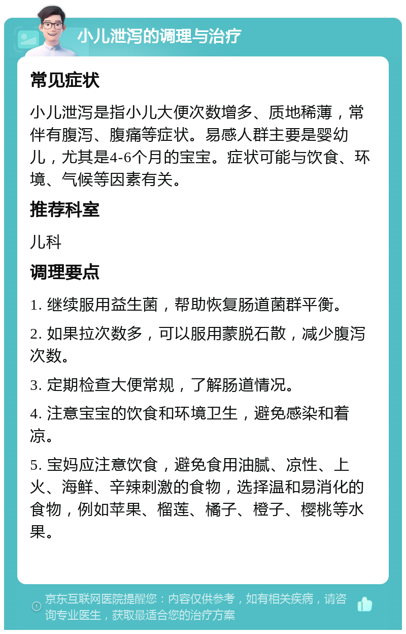 小儿泄泻的调理与治疗 常见症状 小儿泄泻是指小儿大便次数增多、质地稀薄，常伴有腹泻、腹痛等症状。易感人群主要是婴幼儿，尤其是4-6个月的宝宝。症状可能与饮食、环境、气候等因素有关。 推荐科室 儿科 调理要点 1. 继续服用益生菌，帮助恢复肠道菌群平衡。 2. 如果拉次数多，可以服用蒙脱石散，减少腹泻次数。 3. 定期检查大便常规，了解肠道情况。 4. 注意宝宝的饮食和环境卫生，避免感染和着凉。 5. 宝妈应注意饮食，避免食用油腻、凉性、上火、海鲜、辛辣刺激的食物，选择温和易消化的食物，例如苹果、榴莲、橘子、橙子、樱桃等水果。