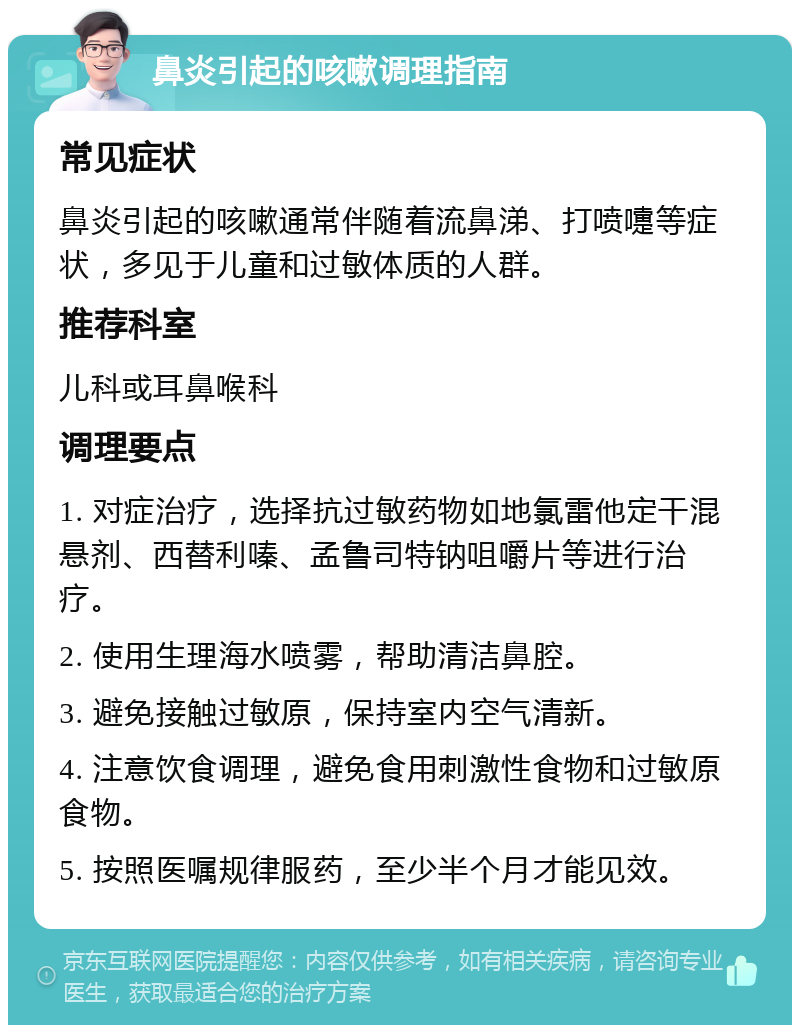 鼻炎引起的咳嗽调理指南 常见症状 鼻炎引起的咳嗽通常伴随着流鼻涕、打喷嚏等症状，多见于儿童和过敏体质的人群。 推荐科室 儿科或耳鼻喉科 调理要点 1. 对症治疗，选择抗过敏药物如地氯雷他定干混悬剂、西替利嗪、孟鲁司特钠咀嚼片等进行治疗。 2. 使用生理海水喷雾，帮助清洁鼻腔。 3. 避免接触过敏原，保持室内空气清新。 4. 注意饮食调理，避免食用刺激性食物和过敏原食物。 5. 按照医嘱规律服药，至少半个月才能见效。