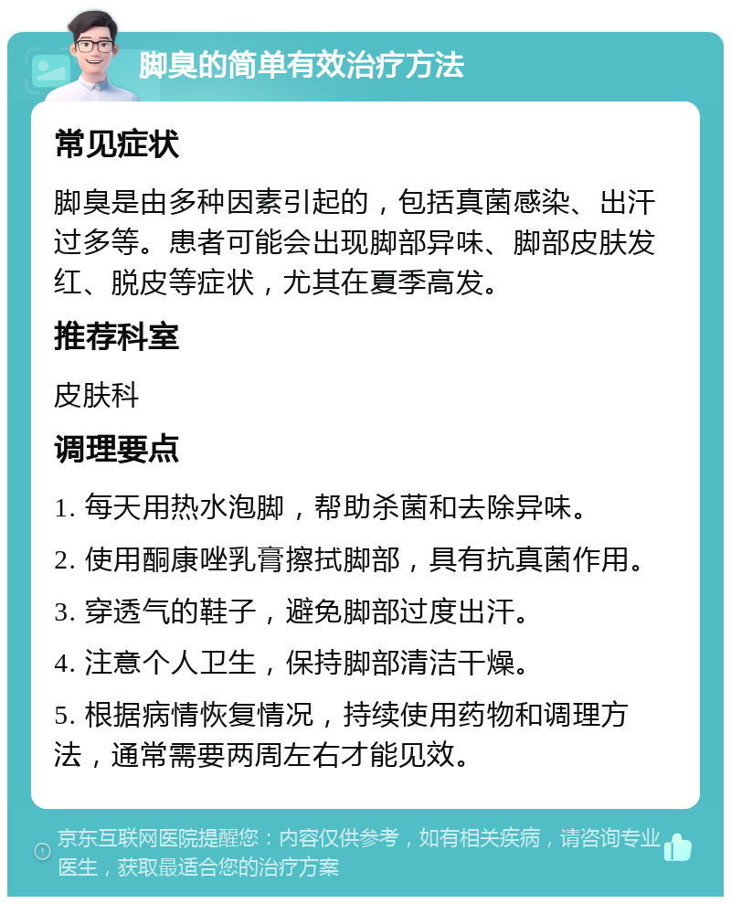 脚臭的简单有效治疗方法 常见症状 脚臭是由多种因素引起的，包括真菌感染、出汗过多等。患者可能会出现脚部异味、脚部皮肤发红、脱皮等症状，尤其在夏季高发。 推荐科室 皮肤科 调理要点 1. 每天用热水泡脚，帮助杀菌和去除异味。 2. 使用酮康唑乳膏擦拭脚部，具有抗真菌作用。 3. 穿透气的鞋子，避免脚部过度出汗。 4. 注意个人卫生，保持脚部清洁干燥。 5. 根据病情恢复情况，持续使用药物和调理方法，通常需要两周左右才能见效。