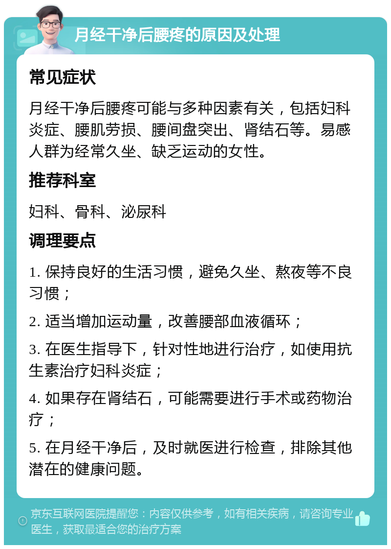 月经干净后腰疼的原因及处理 常见症状 月经干净后腰疼可能与多种因素有关，包括妇科炎症、腰肌劳损、腰间盘突出、肾结石等。易感人群为经常久坐、缺乏运动的女性。 推荐科室 妇科、骨科、泌尿科 调理要点 1. 保持良好的生活习惯，避免久坐、熬夜等不良习惯； 2. 适当增加运动量，改善腰部血液循环； 3. 在医生指导下，针对性地进行治疗，如使用抗生素治疗妇科炎症； 4. 如果存在肾结石，可能需要进行手术或药物治疗； 5. 在月经干净后，及时就医进行检查，排除其他潜在的健康问题。