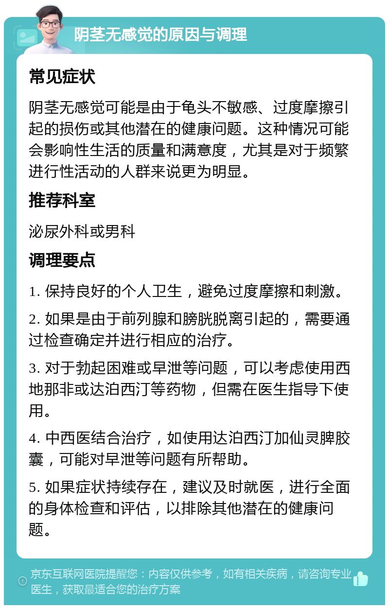 阴茎无感觉的原因与调理 常见症状 阴茎无感觉可能是由于龟头不敏感、过度摩擦引起的损伤或其他潜在的健康问题。这种情况可能会影响性生活的质量和满意度，尤其是对于频繁进行性活动的人群来说更为明显。 推荐科室 泌尿外科或男科 调理要点 1. 保持良好的个人卫生，避免过度摩擦和刺激。 2. 如果是由于前列腺和膀胱脱离引起的，需要通过检查确定并进行相应的治疗。 3. 对于勃起困难或早泄等问题，可以考虑使用西地那非或达泊西汀等药物，但需在医生指导下使用。 4. 中西医结合治疗，如使用达泊西汀加仙灵脾胶囊，可能对早泄等问题有所帮助。 5. 如果症状持续存在，建议及时就医，进行全面的身体检查和评估，以排除其他潜在的健康问题。