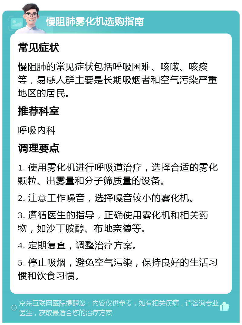 慢阻肺雾化机选购指南 常见症状 慢阻肺的常见症状包括呼吸困难、咳嗽、咳痰等，易感人群主要是长期吸烟者和空气污染严重地区的居民。 推荐科室 呼吸内科 调理要点 1. 使用雾化机进行呼吸道治疗，选择合适的雾化颗粒、出雾量和分子筛质量的设备。 2. 注意工作噪音，选择噪音较小的雾化机。 3. 遵循医生的指导，正确使用雾化机和相关药物，如沙丁胺醇、布地奈德等。 4. 定期复查，调整治疗方案。 5. 停止吸烟，避免空气污染，保持良好的生活习惯和饮食习惯。