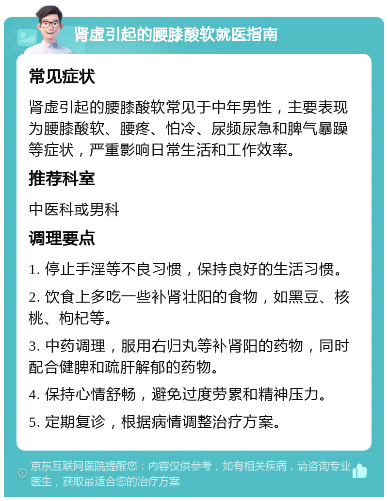 肾虚引起的腰膝酸软就医指南 常见症状 肾虚引起的腰膝酸软常见于中年男性，主要表现为腰膝酸软、腰疼、怕冷、尿频尿急和脾气暴躁等症状，严重影响日常生活和工作效率。 推荐科室 中医科或男科 调理要点 1. 停止手淫等不良习惯，保持良好的生活习惯。 2. 饮食上多吃一些补肾壮阳的食物，如黑豆、核桃、枸杞等。 3. 中药调理，服用右归丸等补肾阳的药物，同时配合健脾和疏肝解郁的药物。 4. 保持心情舒畅，避免过度劳累和精神压力。 5. 定期复诊，根据病情调整治疗方案。