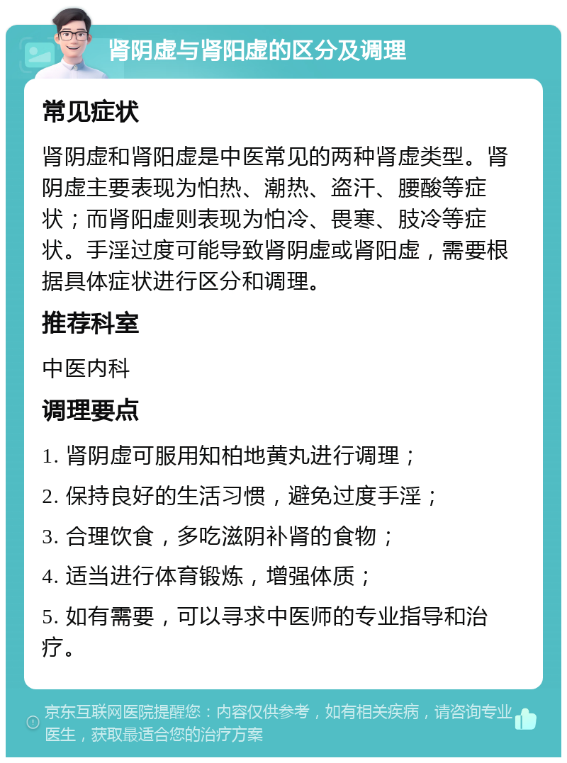 肾阴虚与肾阳虚的区分及调理 常见症状 肾阴虚和肾阳虚是中医常见的两种肾虚类型。肾阴虚主要表现为怕热、潮热、盗汗、腰酸等症状；而肾阳虚则表现为怕冷、畏寒、肢冷等症状。手淫过度可能导致肾阴虚或肾阳虚，需要根据具体症状进行区分和调理。 推荐科室 中医内科 调理要点 1. 肾阴虚可服用知柏地黄丸进行调理； 2. 保持良好的生活习惯，避免过度手淫； 3. 合理饮食，多吃滋阴补肾的食物； 4. 适当进行体育锻炼，增强体质； 5. 如有需要，可以寻求中医师的专业指导和治疗。