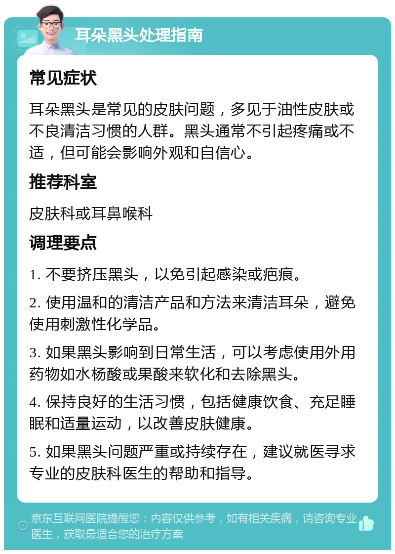 耳朵黑头处理指南 常见症状 耳朵黑头是常见的皮肤问题，多见于油性皮肤或不良清洁习惯的人群。黑头通常不引起疼痛或不适，但可能会影响外观和自信心。 推荐科室 皮肤科或耳鼻喉科 调理要点 1. 不要挤压黑头，以免引起感染或疤痕。 2. 使用温和的清洁产品和方法来清洁耳朵，避免使用刺激性化学品。 3. 如果黑头影响到日常生活，可以考虑使用外用药物如水杨酸或果酸来软化和去除黑头。 4. 保持良好的生活习惯，包括健康饮食、充足睡眠和适量运动，以改善皮肤健康。 5. 如果黑头问题严重或持续存在，建议就医寻求专业的皮肤科医生的帮助和指导。