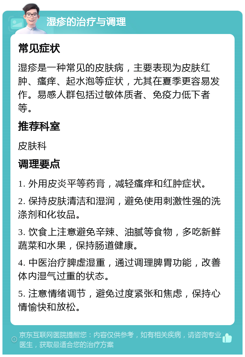 湿疹的治疗与调理 常见症状 湿疹是一种常见的皮肤病，主要表现为皮肤红肿、瘙痒、起水泡等症状，尤其在夏季更容易发作。易感人群包括过敏体质者、免疫力低下者等。 推荐科室 皮肤科 调理要点 1. 外用皮炎平等药膏，减轻瘙痒和红肿症状。 2. 保持皮肤清洁和湿润，避免使用刺激性强的洗涤剂和化妆品。 3. 饮食上注意避免辛辣、油腻等食物，多吃新鲜蔬菜和水果，保持肠道健康。 4. 中医治疗脾虚湿重，通过调理脾胃功能，改善体内湿气过重的状态。 5. 注意情绪调节，避免过度紧张和焦虑，保持心情愉快和放松。