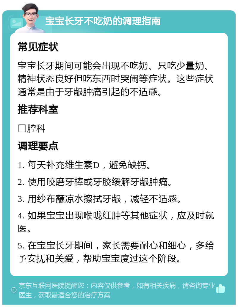 宝宝长牙不吃奶的调理指南 常见症状 宝宝长牙期间可能会出现不吃奶、只吃少量奶、精神状态良好但吃东西时哭闹等症状。这些症状通常是由于牙龈肿痛引起的不适感。 推荐科室 口腔科 调理要点 1. 每天补充维生素D，避免缺钙。 2. 使用咬磨牙棒或牙胶缓解牙龈肿痛。 3. 用纱布蘸凉水擦拭牙龈，减轻不适感。 4. 如果宝宝出现喉咙红肿等其他症状，应及时就医。 5. 在宝宝长牙期间，家长需要耐心和细心，多给予安抚和关爱，帮助宝宝度过这个阶段。