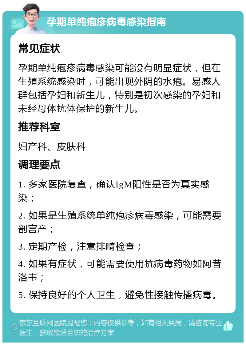 孕期单纯疱疹病毒感染指南 常见症状 孕期单纯疱疹病毒感染可能没有明显症状，但在生殖系统感染时，可能出现外阴的水疱。易感人群包括孕妇和新生儿，特别是初次感染的孕妇和未经母体抗体保护的新生儿。 推荐科室 妇产科、皮肤科 调理要点 1. 多家医院复查，确认IgM阳性是否为真实感染； 2. 如果是生殖系统单纯疱疹病毒感染，可能需要剖宫产； 3. 定期产检，注意排畸检查； 4. 如果有症状，可能需要使用抗病毒药物如阿昔洛韦； 5. 保持良好的个人卫生，避免性接触传播病毒。