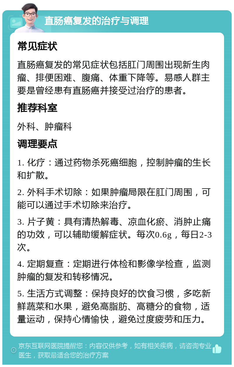 直肠癌复发的治疗与调理 常见症状 直肠癌复发的常见症状包括肛门周围出现新生肉瘤、排便困难、腹痛、体重下降等。易感人群主要是曾经患有直肠癌并接受过治疗的患者。 推荐科室 外科、肿瘤科 调理要点 1. 化疗：通过药物杀死癌细胞，控制肿瘤的生长和扩散。 2. 外科手术切除：如果肿瘤局限在肛门周围，可能可以通过手术切除来治疗。 3. 片子黄：具有清热解毒、凉血化瘀、消肿止痛的功效，可以辅助缓解症状。每次0.6g，每日2-3次。 4. 定期复查：定期进行体检和影像学检查，监测肿瘤的复发和转移情况。 5. 生活方式调整：保持良好的饮食习惯，多吃新鲜蔬菜和水果，避免高脂肪、高糖分的食物，适量运动，保持心情愉快，避免过度疲劳和压力。