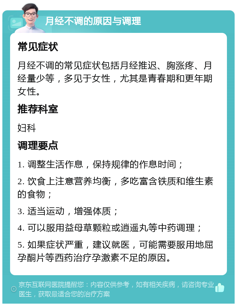 月经不调的原因与调理 常见症状 月经不调的常见症状包括月经推迟、胸涨疼、月经量少等，多见于女性，尤其是青春期和更年期女性。 推荐科室 妇科 调理要点 1. 调整生活作息，保持规律的作息时间； 2. 饮食上注意营养均衡，多吃富含铁质和维生素的食物； 3. 适当运动，增强体质； 4. 可以服用益母草颗粒或逍遥丸等中药调理； 5. 如果症状严重，建议就医，可能需要服用地屈孕酮片等西药治疗孕激素不足的原因。