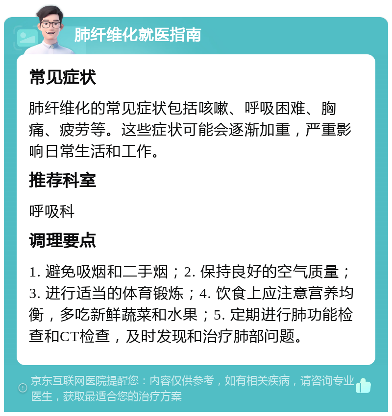 肺纤维化就医指南 常见症状 肺纤维化的常见症状包括咳嗽、呼吸困难、胸痛、疲劳等。这些症状可能会逐渐加重，严重影响日常生活和工作。 推荐科室 呼吸科 调理要点 1. 避免吸烟和二手烟；2. 保持良好的空气质量；3. 进行适当的体育锻炼；4. 饮食上应注意营养均衡，多吃新鲜蔬菜和水果；5. 定期进行肺功能检查和CT检查，及时发现和治疗肺部问题。