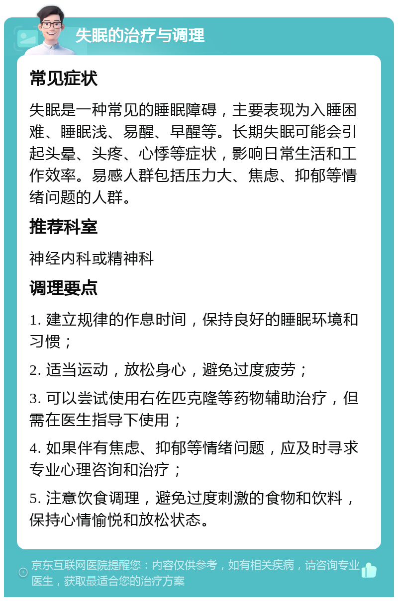 失眠的治疗与调理 常见症状 失眠是一种常见的睡眠障碍，主要表现为入睡困难、睡眠浅、易醒、早醒等。长期失眠可能会引起头晕、头疼、心悸等症状，影响日常生活和工作效率。易感人群包括压力大、焦虑、抑郁等情绪问题的人群。 推荐科室 神经内科或精神科 调理要点 1. 建立规律的作息时间，保持良好的睡眠环境和习惯； 2. 适当运动，放松身心，避免过度疲劳； 3. 可以尝试使用右佐匹克隆等药物辅助治疗，但需在医生指导下使用； 4. 如果伴有焦虑、抑郁等情绪问题，应及时寻求专业心理咨询和治疗； 5. 注意饮食调理，避免过度刺激的食物和饮料，保持心情愉悦和放松状态。