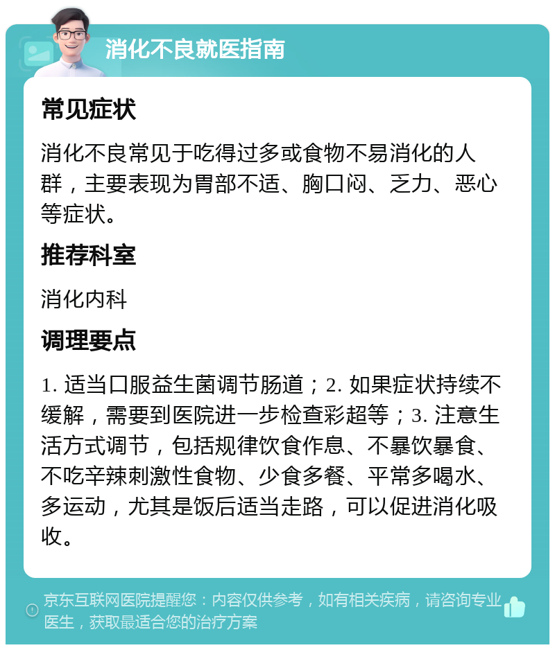 消化不良就医指南 常见症状 消化不良常见于吃得过多或食物不易消化的人群，主要表现为胃部不适、胸口闷、乏力、恶心等症状。 推荐科室 消化内科 调理要点 1. 适当口服益生菌调节肠道；2. 如果症状持续不缓解，需要到医院进一步检查彩超等；3. 注意生活方式调节，包括规律饮食作息、不暴饮暴食、不吃辛辣刺激性食物、少食多餐、平常多喝水、多运动，尤其是饭后适当走路，可以促进消化吸收。