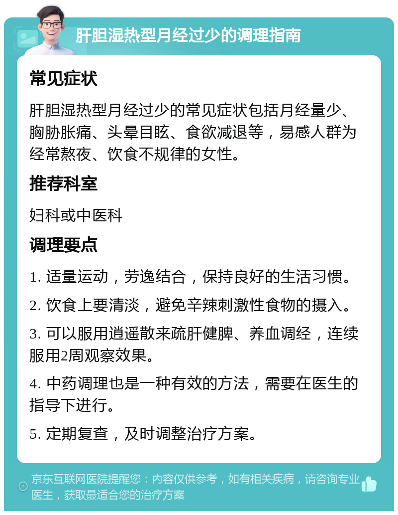 肝胆湿热型月经过少的调理指南 常见症状 肝胆湿热型月经过少的常见症状包括月经量少、胸胁胀痛、头晕目眩、食欲减退等，易感人群为经常熬夜、饮食不规律的女性。 推荐科室 妇科或中医科 调理要点 1. 适量运动，劳逸结合，保持良好的生活习惯。 2. 饮食上要清淡，避免辛辣刺激性食物的摄入。 3. 可以服用逍遥散来疏肝健脾、养血调经，连续服用2周观察效果。 4. 中药调理也是一种有效的方法，需要在医生的指导下进行。 5. 定期复查，及时调整治疗方案。