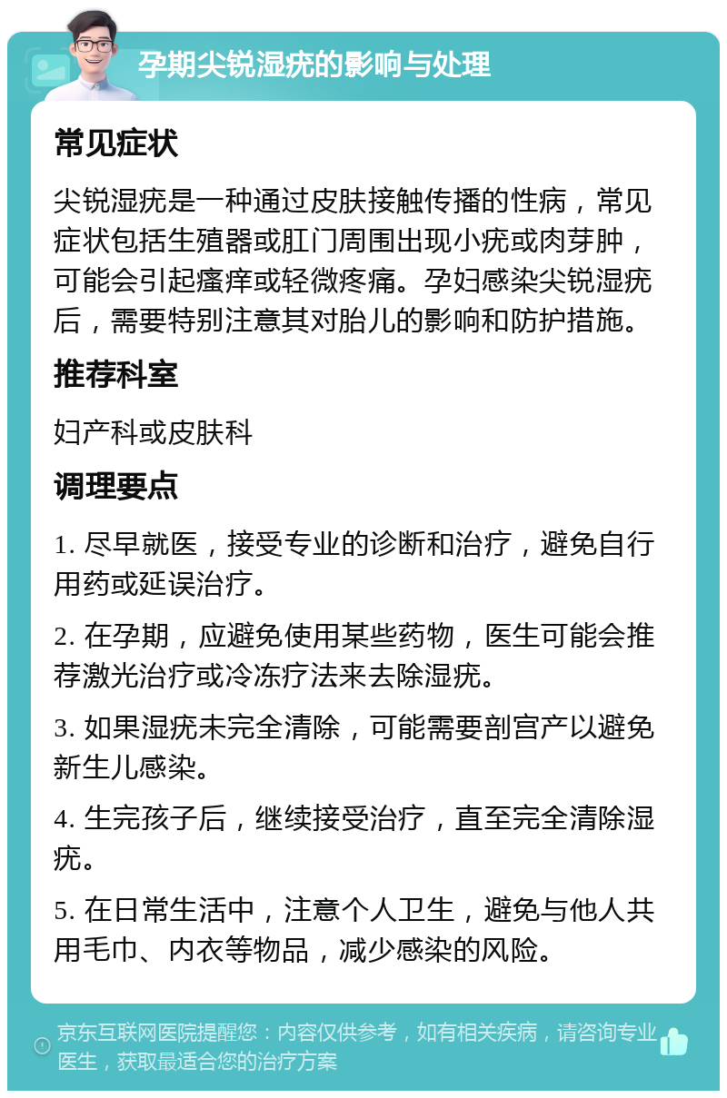 孕期尖锐湿疣的影响与处理 常见症状 尖锐湿疣是一种通过皮肤接触传播的性病，常见症状包括生殖器或肛门周围出现小疣或肉芽肿，可能会引起瘙痒或轻微疼痛。孕妇感染尖锐湿疣后，需要特别注意其对胎儿的影响和防护措施。 推荐科室 妇产科或皮肤科 调理要点 1. 尽早就医，接受专业的诊断和治疗，避免自行用药或延误治疗。 2. 在孕期，应避免使用某些药物，医生可能会推荐激光治疗或冷冻疗法来去除湿疣。 3. 如果湿疣未完全清除，可能需要剖宫产以避免新生儿感染。 4. 生完孩子后，继续接受治疗，直至完全清除湿疣。 5. 在日常生活中，注意个人卫生，避免与他人共用毛巾、内衣等物品，减少感染的风险。