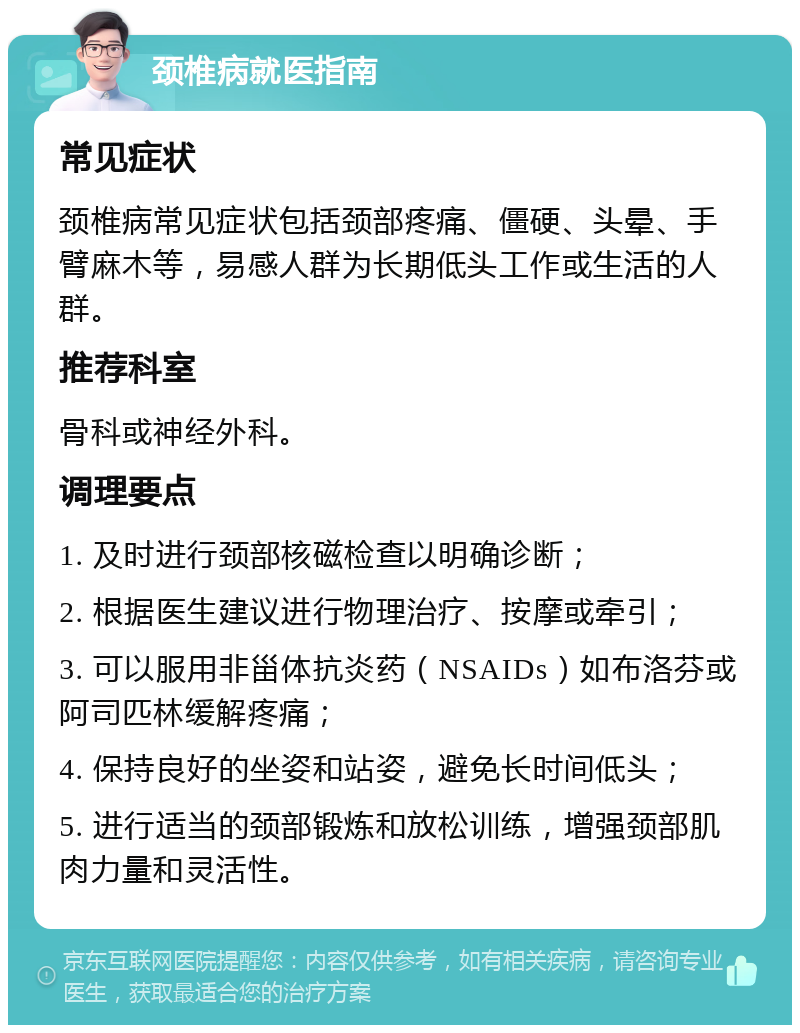 颈椎病就医指南 常见症状 颈椎病常见症状包括颈部疼痛、僵硬、头晕、手臂麻木等，易感人群为长期低头工作或生活的人群。 推荐科室 骨科或神经外科。 调理要点 1. 及时进行颈部核磁检查以明确诊断； 2. 根据医生建议进行物理治疗、按摩或牵引； 3. 可以服用非甾体抗炎药（NSAIDs）如布洛芬或阿司匹林缓解疼痛； 4. 保持良好的坐姿和站姿，避免长时间低头； 5. 进行适当的颈部锻炼和放松训练，增强颈部肌肉力量和灵活性。