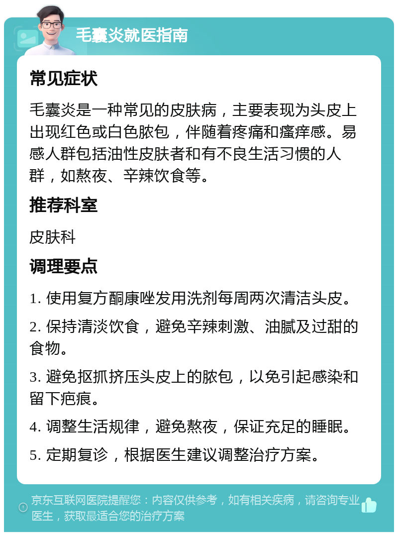 毛囊炎就医指南 常见症状 毛囊炎是一种常见的皮肤病，主要表现为头皮上出现红色或白色脓包，伴随着疼痛和瘙痒感。易感人群包括油性皮肤者和有不良生活习惯的人群，如熬夜、辛辣饮食等。 推荐科室 皮肤科 调理要点 1. 使用复方酮康唑发用洗剂每周两次清洁头皮。 2. 保持清淡饮食，避免辛辣刺激、油腻及过甜的食物。 3. 避免抠抓挤压头皮上的脓包，以免引起感染和留下疤痕。 4. 调整生活规律，避免熬夜，保证充足的睡眠。 5. 定期复诊，根据医生建议调整治疗方案。