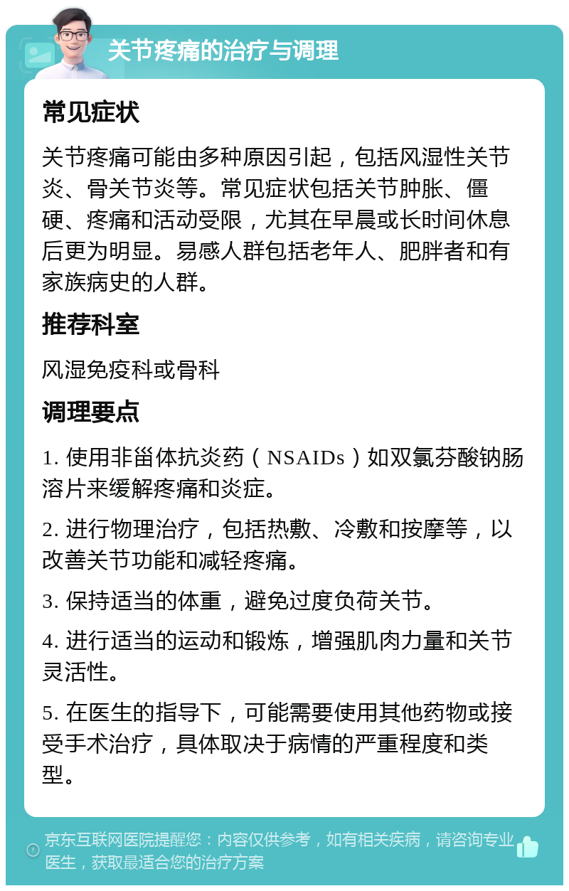 关节疼痛的治疗与调理 常见症状 关节疼痛可能由多种原因引起，包括风湿性关节炎、骨关节炎等。常见症状包括关节肿胀、僵硬、疼痛和活动受限，尤其在早晨或长时间休息后更为明显。易感人群包括老年人、肥胖者和有家族病史的人群。 推荐科室 风湿免疫科或骨科 调理要点 1. 使用非甾体抗炎药（NSAIDs）如双氯芬酸钠肠溶片来缓解疼痛和炎症。 2. 进行物理治疗，包括热敷、冷敷和按摩等，以改善关节功能和减轻疼痛。 3. 保持适当的体重，避免过度负荷关节。 4. 进行适当的运动和锻炼，增强肌肉力量和关节灵活性。 5. 在医生的指导下，可能需要使用其他药物或接受手术治疗，具体取决于病情的严重程度和类型。