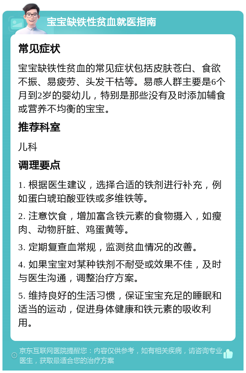 宝宝缺铁性贫血就医指南 常见症状 宝宝缺铁性贫血的常见症状包括皮肤苍白、食欲不振、易疲劳、头发干枯等。易感人群主要是6个月到2岁的婴幼儿，特别是那些没有及时添加辅食或营养不均衡的宝宝。 推荐科室 儿科 调理要点 1. 根据医生建议，选择合适的铁剂进行补充，例如蛋白琥珀酸亚铁或多维铁等。 2. 注意饮食，增加富含铁元素的食物摄入，如瘦肉、动物肝脏、鸡蛋黄等。 3. 定期复查血常规，监测贫血情况的改善。 4. 如果宝宝对某种铁剂不耐受或效果不佳，及时与医生沟通，调整治疗方案。 5. 维持良好的生活习惯，保证宝宝充足的睡眠和适当的运动，促进身体健康和铁元素的吸收利用。