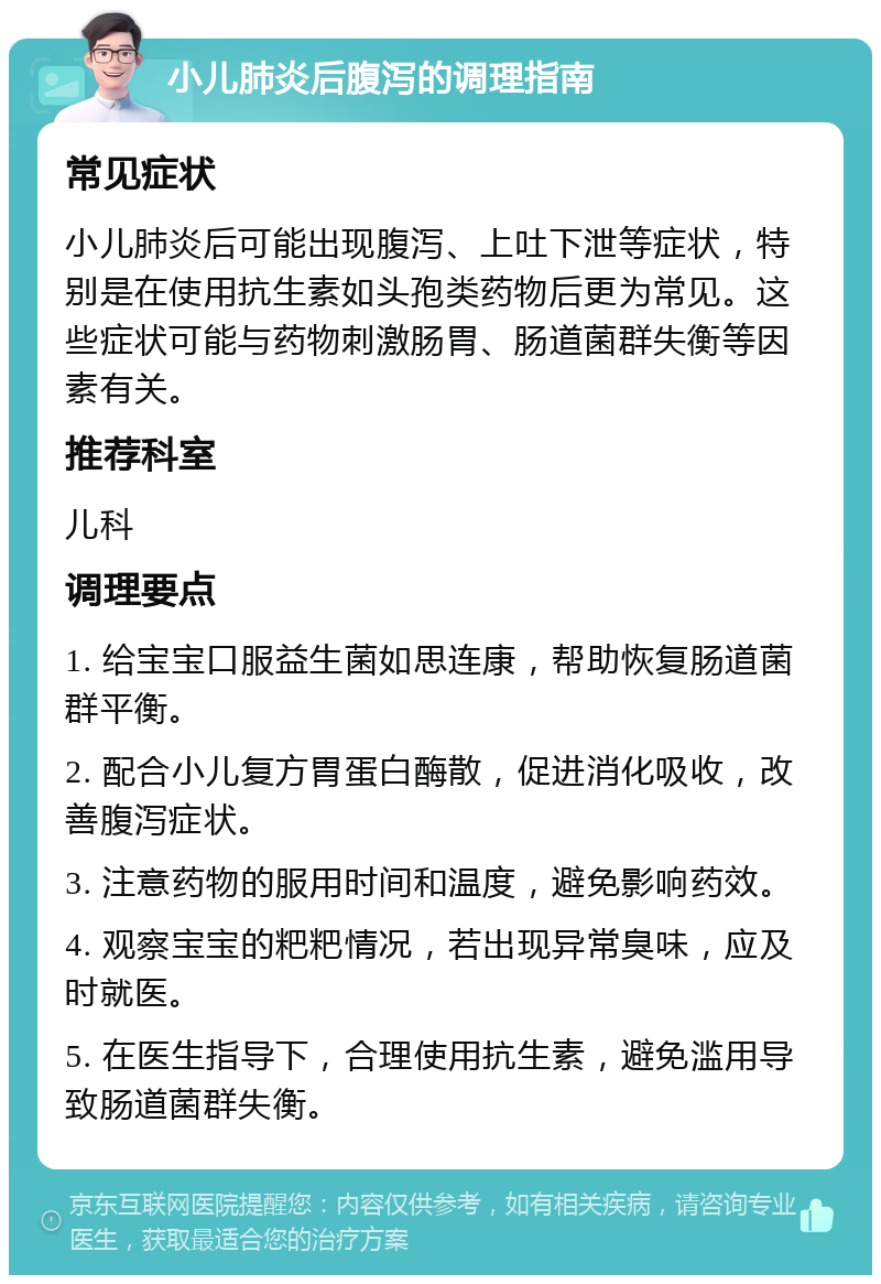 小儿肺炎后腹泻的调理指南 常见症状 小儿肺炎后可能出现腹泻、上吐下泄等症状，特别是在使用抗生素如头孢类药物后更为常见。这些症状可能与药物刺激肠胃、肠道菌群失衡等因素有关。 推荐科室 儿科 调理要点 1. 给宝宝口服益生菌如思连康，帮助恢复肠道菌群平衡。 2. 配合小儿复方胃蛋白酶散，促进消化吸收，改善腹泻症状。 3. 注意药物的服用时间和温度，避免影响药效。 4. 观察宝宝的粑粑情况，若出现异常臭味，应及时就医。 5. 在医生指导下，合理使用抗生素，避免滥用导致肠道菌群失衡。