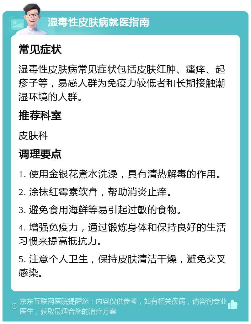 湿毒性皮肤病就医指南 常见症状 湿毒性皮肤病常见症状包括皮肤红肿、瘙痒、起疹子等，易感人群为免疫力较低者和长期接触潮湿环境的人群。 推荐科室 皮肤科 调理要点 1. 使用金银花煮水洗澡，具有清热解毒的作用。 2. 涂抹红霉素软膏，帮助消炎止痒。 3. 避免食用海鲜等易引起过敏的食物。 4. 增强免疫力，通过锻炼身体和保持良好的生活习惯来提高抵抗力。 5. 注意个人卫生，保持皮肤清洁干燥，避免交叉感染。