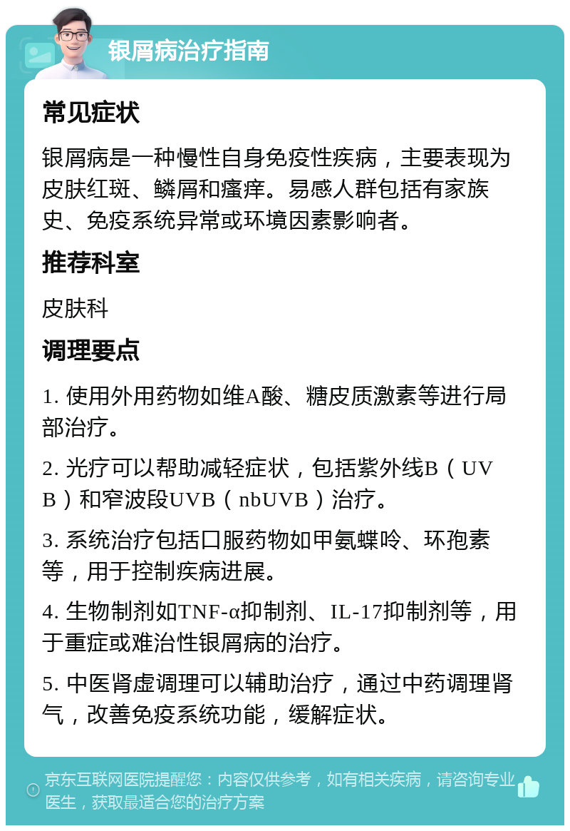 银屑病治疗指南 常见症状 银屑病是一种慢性自身免疫性疾病，主要表现为皮肤红斑、鳞屑和瘙痒。易感人群包括有家族史、免疫系统异常或环境因素影响者。 推荐科室 皮肤科 调理要点 1. 使用外用药物如维A酸、糖皮质激素等进行局部治疗。 2. 光疗可以帮助减轻症状，包括紫外线B（UVB）和窄波段UVB（nbUVB）治疗。 3. 系统治疗包括口服药物如甲氨蝶呤、环孢素等，用于控制疾病进展。 4. 生物制剂如TNF-α抑制剂、IL-17抑制剂等，用于重症或难治性银屑病的治疗。 5. 中医肾虚调理可以辅助治疗，通过中药调理肾气，改善免疫系统功能，缓解症状。