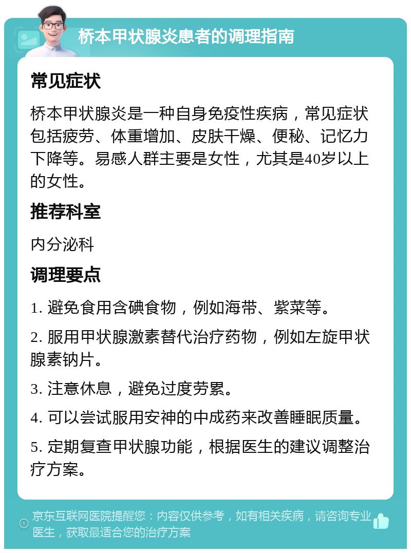 桥本甲状腺炎患者的调理指南 常见症状 桥本甲状腺炎是一种自身免疫性疾病，常见症状包括疲劳、体重增加、皮肤干燥、便秘、记忆力下降等。易感人群主要是女性，尤其是40岁以上的女性。 推荐科室 内分泌科 调理要点 1. 避免食用含碘食物，例如海带、紫菜等。 2. 服用甲状腺激素替代治疗药物，例如左旋甲状腺素钠片。 3. 注意休息，避免过度劳累。 4. 可以尝试服用安神的中成药来改善睡眠质量。 5. 定期复查甲状腺功能，根据医生的建议调整治疗方案。