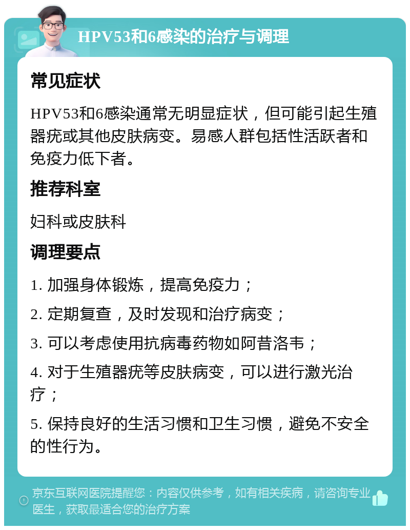 HPV53和6感染的治疗与调理 常见症状 HPV53和6感染通常无明显症状，但可能引起生殖器疣或其他皮肤病变。易感人群包括性活跃者和免疫力低下者。 推荐科室 妇科或皮肤科 调理要点 1. 加强身体锻炼，提高免疫力； 2. 定期复查，及时发现和治疗病变； 3. 可以考虑使用抗病毒药物如阿昔洛韦； 4. 对于生殖器疣等皮肤病变，可以进行激光治疗； 5. 保持良好的生活习惯和卫生习惯，避免不安全的性行为。