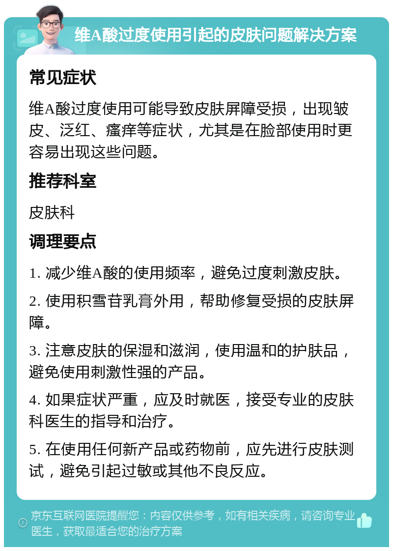 维A酸过度使用引起的皮肤问题解决方案 常见症状 维A酸过度使用可能导致皮肤屏障受损，出现皱皮、泛红、瘙痒等症状，尤其是在脸部使用时更容易出现这些问题。 推荐科室 皮肤科 调理要点 1. 减少维A酸的使用频率，避免过度刺激皮肤。 2. 使用积雪苷乳膏外用，帮助修复受损的皮肤屏障。 3. 注意皮肤的保湿和滋润，使用温和的护肤品，避免使用刺激性强的产品。 4. 如果症状严重，应及时就医，接受专业的皮肤科医生的指导和治疗。 5. 在使用任何新产品或药物前，应先进行皮肤测试，避免引起过敏或其他不良反应。