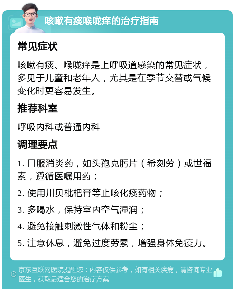 咳嗽有痰喉咙痒的治疗指南 常见症状 咳嗽有痰、喉咙痒是上呼吸道感染的常见症状，多见于儿童和老年人，尤其是在季节交替或气候变化时更容易发生。 推荐科室 呼吸内科或普通内科 调理要点 1. 口服消炎药，如头孢克肟片（希刻劳）或世福素，遵循医嘱用药； 2. 使用川贝枇杷膏等止咳化痰药物； 3. 多喝水，保持室内空气湿润； 4. 避免接触刺激性气体和粉尘； 5. 注意休息，避免过度劳累，增强身体免疫力。