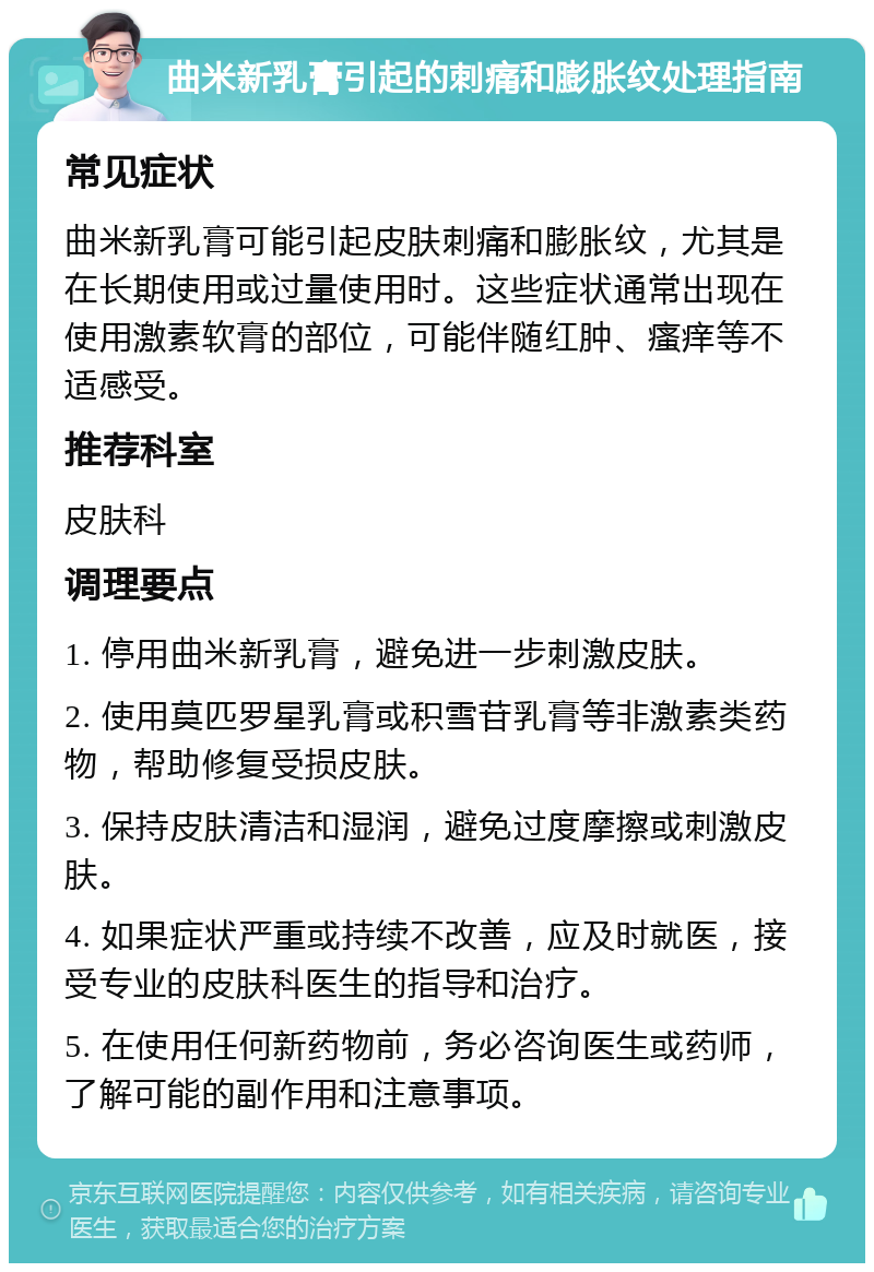 曲米新乳膏引起的刺痛和膨胀纹处理指南 常见症状 曲米新乳膏可能引起皮肤刺痛和膨胀纹，尤其是在长期使用或过量使用时。这些症状通常出现在使用激素软膏的部位，可能伴随红肿、瘙痒等不适感受。 推荐科室 皮肤科 调理要点 1. 停用曲米新乳膏，避免进一步刺激皮肤。 2. 使用莫匹罗星乳膏或积雪苷乳膏等非激素类药物，帮助修复受损皮肤。 3. 保持皮肤清洁和湿润，避免过度摩擦或刺激皮肤。 4. 如果症状严重或持续不改善，应及时就医，接受专业的皮肤科医生的指导和治疗。 5. 在使用任何新药物前，务必咨询医生或药师，了解可能的副作用和注意事项。