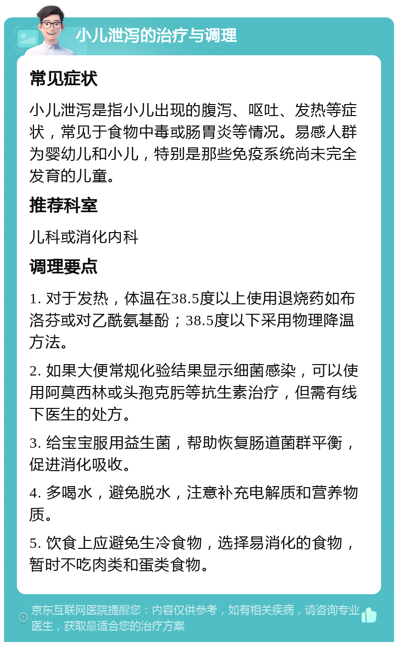 小儿泄泻的治疗与调理 常见症状 小儿泄泻是指小儿出现的腹泻、呕吐、发热等症状，常见于食物中毒或肠胃炎等情况。易感人群为婴幼儿和小儿，特别是那些免疫系统尚未完全发育的儿童。 推荐科室 儿科或消化内科 调理要点 1. 对于发热，体温在38.5度以上使用退烧药如布洛芬或对乙酰氨基酚；38.5度以下采用物理降温方法。 2. 如果大便常规化验结果显示细菌感染，可以使用阿莫西林或头孢克肟等抗生素治疗，但需有线下医生的处方。 3. 给宝宝服用益生菌，帮助恢复肠道菌群平衡，促进消化吸收。 4. 多喝水，避免脱水，注意补充电解质和营养物质。 5. 饮食上应避免生冷食物，选择易消化的食物，暂时不吃肉类和蛋类食物。