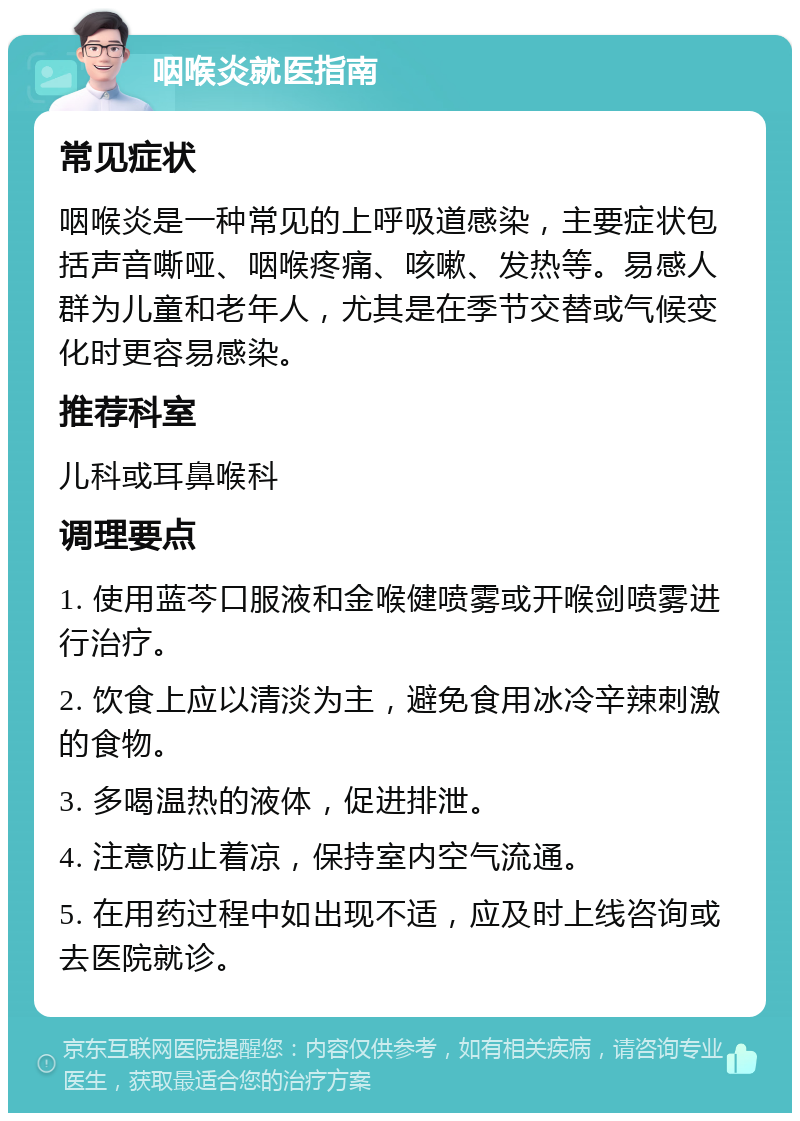 咽喉炎就医指南 常见症状 咽喉炎是一种常见的上呼吸道感染，主要症状包括声音嘶哑、咽喉疼痛、咳嗽、发热等。易感人群为儿童和老年人，尤其是在季节交替或气候变化时更容易感染。 推荐科室 儿科或耳鼻喉科 调理要点 1. 使用蓝芩口服液和金喉健喷雾或开喉剑喷雾进行治疗。 2. 饮食上应以清淡为主，避免食用冰冷辛辣刺激的食物。 3. 多喝温热的液体，促进排泄。 4. 注意防止着凉，保持室内空气流通。 5. 在用药过程中如出现不适，应及时上线咨询或去医院就诊。