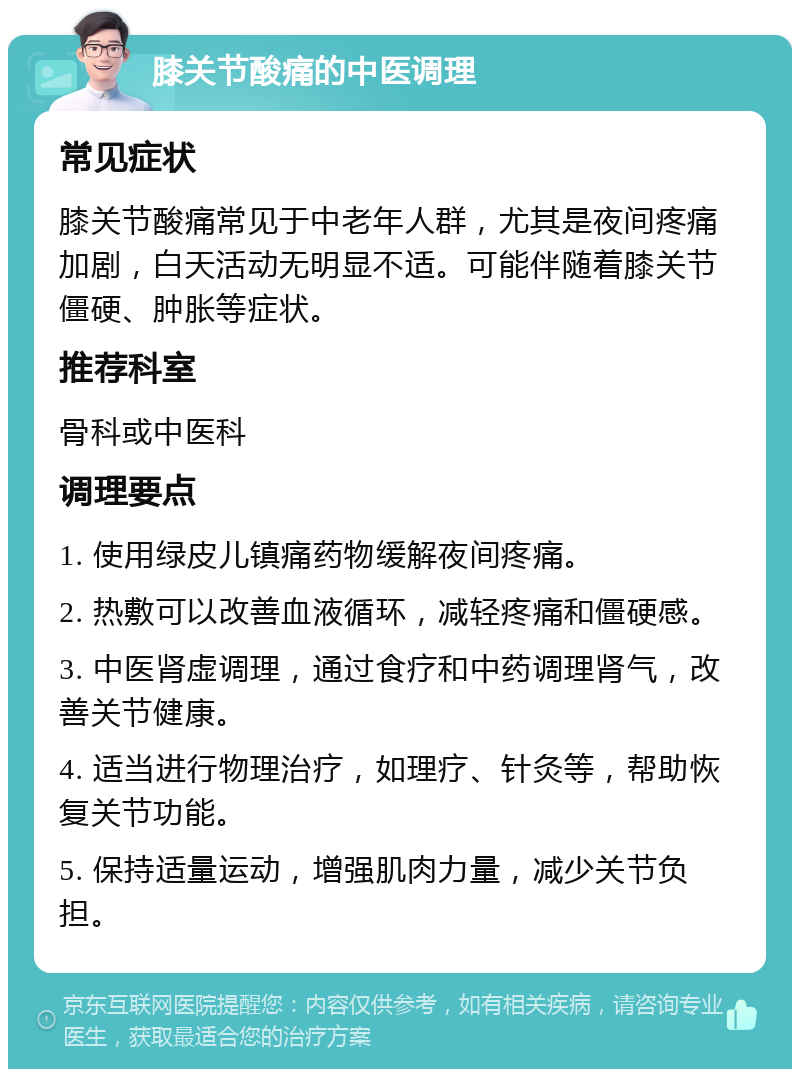 膝关节酸痛的中医调理 常见症状 膝关节酸痛常见于中老年人群，尤其是夜间疼痛加剧，白天活动无明显不适。可能伴随着膝关节僵硬、肿胀等症状。 推荐科室 骨科或中医科 调理要点 1. 使用绿皮儿镇痛药物缓解夜间疼痛。 2. 热敷可以改善血液循环，减轻疼痛和僵硬感。 3. 中医肾虚调理，通过食疗和中药调理肾气，改善关节健康。 4. 适当进行物理治疗，如理疗、针灸等，帮助恢复关节功能。 5. 保持适量运动，增强肌肉力量，减少关节负担。