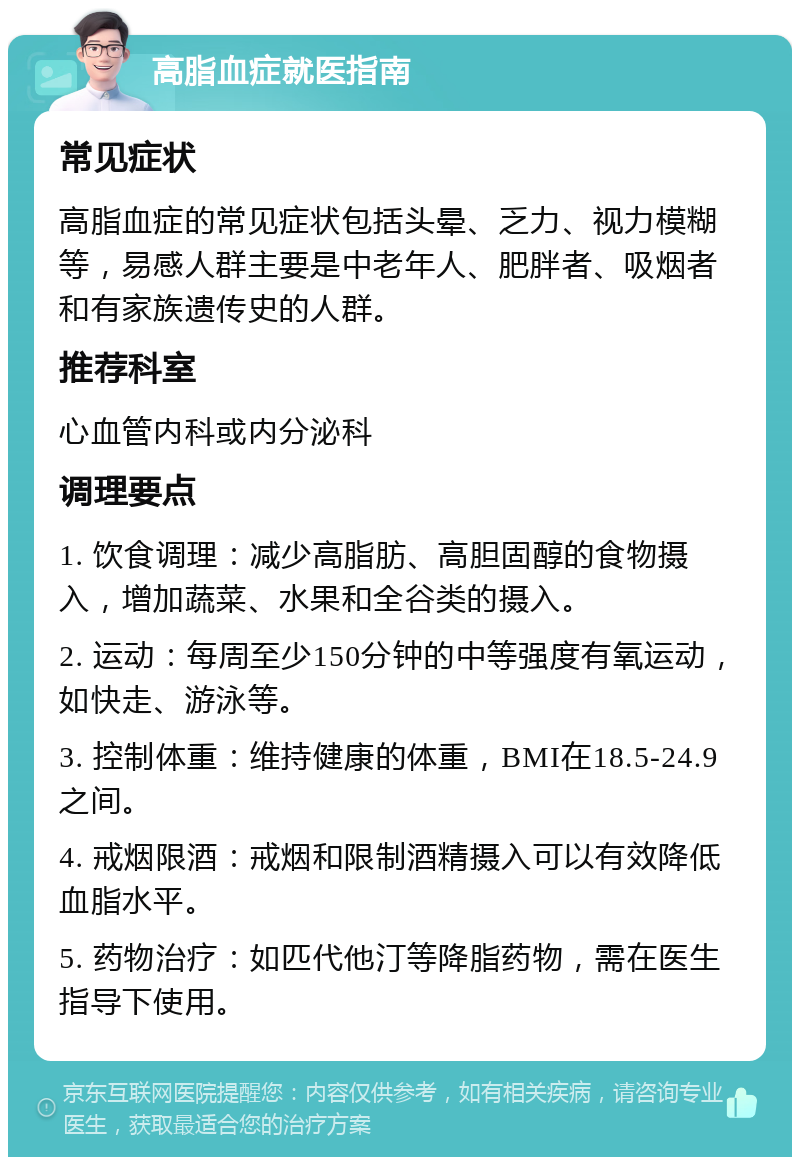 高脂血症就医指南 常见症状 高脂血症的常见症状包括头晕、乏力、视力模糊等，易感人群主要是中老年人、肥胖者、吸烟者和有家族遗传史的人群。 推荐科室 心血管内科或内分泌科 调理要点 1. 饮食调理：减少高脂肪、高胆固醇的食物摄入，增加蔬菜、水果和全谷类的摄入。 2. 运动：每周至少150分钟的中等强度有氧运动，如快走、游泳等。 3. 控制体重：维持健康的体重，BMI在18.5-24.9之间。 4. 戒烟限酒：戒烟和限制酒精摄入可以有效降低血脂水平。 5. 药物治疗：如匹代他汀等降脂药物，需在医生指导下使用。