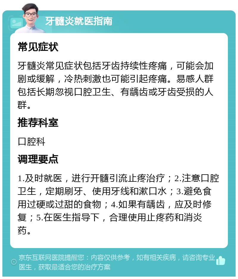 牙髓炎就医指南 常见症状 牙髓炎常见症状包括牙齿持续性疼痛，可能会加剧或缓解，冷热刺激也可能引起疼痛。易感人群包括长期忽视口腔卫生、有龋齿或牙齿受损的人群。 推荐科室 口腔科 调理要点 1.及时就医，进行开髓引流止疼治疗；2.注意口腔卫生，定期刷牙、使用牙线和漱口水；3.避免食用过硬或过甜的食物；4.如果有龋齿，应及时修复；5.在医生指导下，合理使用止疼药和消炎药。