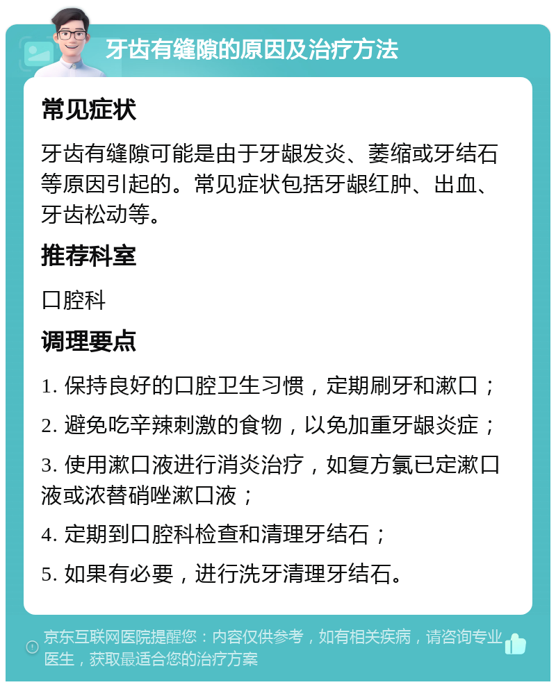 牙齿有缝隙的原因及治疗方法 常见症状 牙齿有缝隙可能是由于牙龈发炎、萎缩或牙结石等原因引起的。常见症状包括牙龈红肿、出血、牙齿松动等。 推荐科室 口腔科 调理要点 1. 保持良好的口腔卫生习惯，定期刷牙和漱口； 2. 避免吃辛辣刺激的食物，以免加重牙龈炎症； 3. 使用漱口液进行消炎治疗，如复方氯已定漱口液或浓替硝唑漱口液； 4. 定期到口腔科检查和清理牙结石； 5. 如果有必要，进行洗牙清理牙结石。