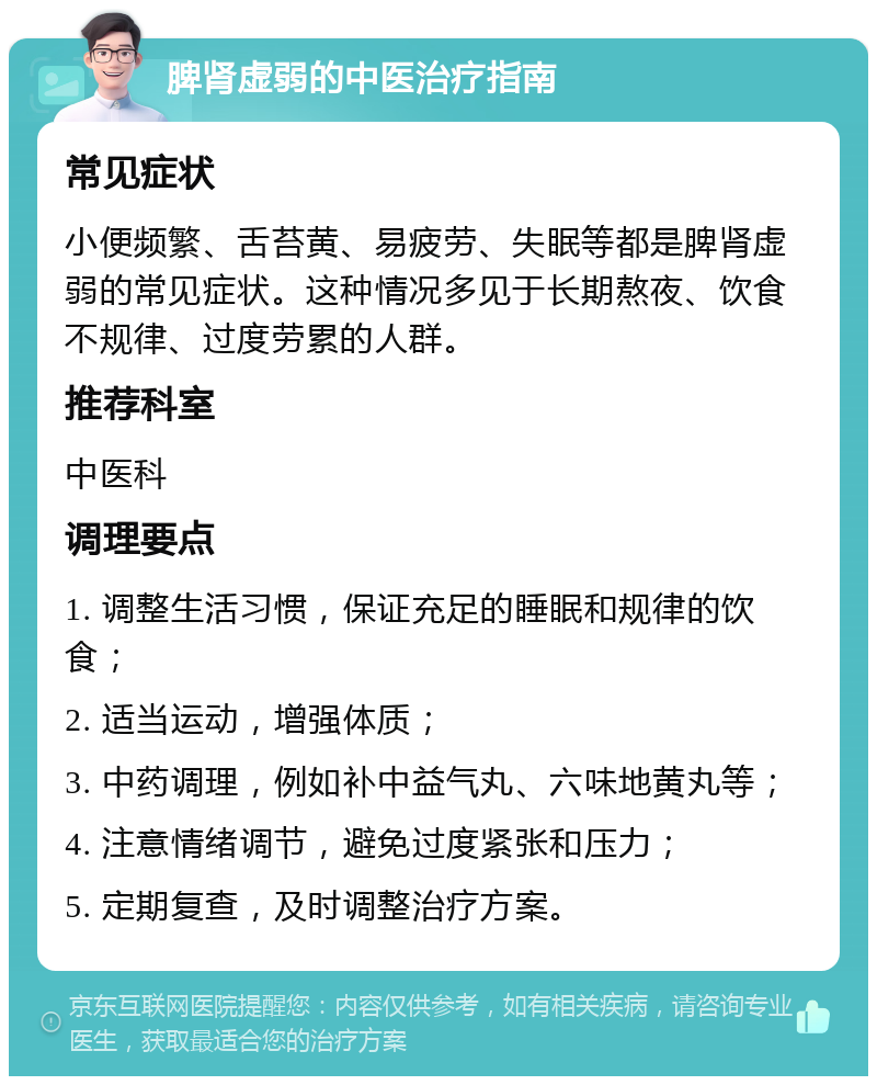 脾肾虚弱的中医治疗指南 常见症状 小便频繁、舌苔黄、易疲劳、失眠等都是脾肾虚弱的常见症状。这种情况多见于长期熬夜、饮食不规律、过度劳累的人群。 推荐科室 中医科 调理要点 1. 调整生活习惯，保证充足的睡眠和规律的饮食； 2. 适当运动，增强体质； 3. 中药调理，例如补中益气丸、六味地黄丸等； 4. 注意情绪调节，避免过度紧张和压力； 5. 定期复查，及时调整治疗方案。