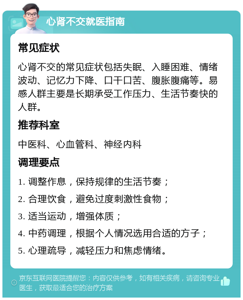 心肾不交就医指南 常见症状 心肾不交的常见症状包括失眠、入睡困难、情绪波动、记忆力下降、口干口苦、腹胀腹痛等。易感人群主要是长期承受工作压力、生活节奏快的人群。 推荐科室 中医科、心血管科、神经内科 调理要点 1. 调整作息，保持规律的生活节奏； 2. 合理饮食，避免过度刺激性食物； 3. 适当运动，增强体质； 4. 中药调理，根据个人情况选用合适的方子； 5. 心理疏导，减轻压力和焦虑情绪。