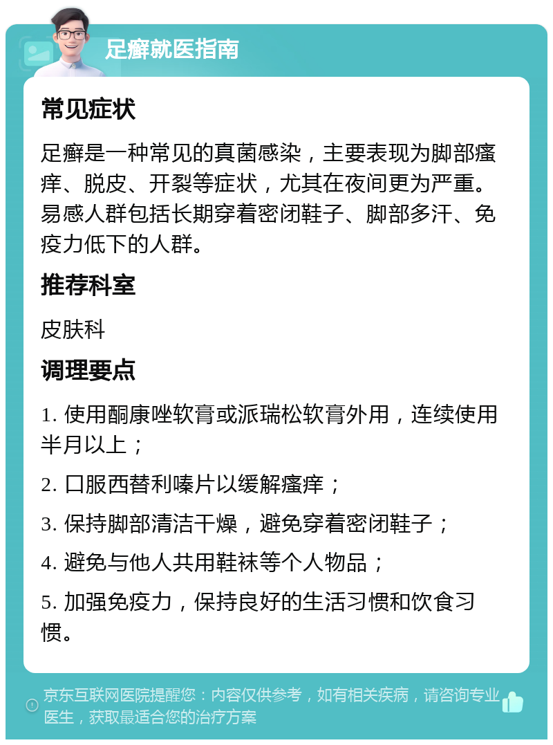 足癣就医指南 常见症状 足癣是一种常见的真菌感染，主要表现为脚部瘙痒、脱皮、开裂等症状，尤其在夜间更为严重。易感人群包括长期穿着密闭鞋子、脚部多汗、免疫力低下的人群。 推荐科室 皮肤科 调理要点 1. 使用酮康唑软膏或派瑞松软膏外用，连续使用半月以上； 2. 口服西替利嗪片以缓解瘙痒； 3. 保持脚部清洁干燥，避免穿着密闭鞋子； 4. 避免与他人共用鞋袜等个人物品； 5. 加强免疫力，保持良好的生活习惯和饮食习惯。