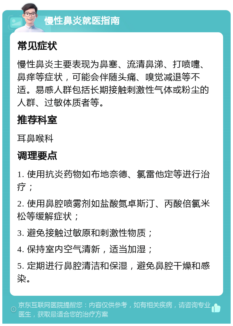 慢性鼻炎就医指南 常见症状 慢性鼻炎主要表现为鼻塞、流清鼻涕、打喷嚏、鼻痒等症状，可能会伴随头痛、嗅觉减退等不适。易感人群包括长期接触刺激性气体或粉尘的人群、过敏体质者等。 推荐科室 耳鼻喉科 调理要点 1. 使用抗炎药物如布地奈德、氯雷他定等进行治疗； 2. 使用鼻腔喷雾剂如盐酸氮卓斯汀、丙酸倍氯米松等缓解症状； 3. 避免接触过敏原和刺激性物质； 4. 保持室内空气清新，适当加湿； 5. 定期进行鼻腔清洁和保湿，避免鼻腔干燥和感染。