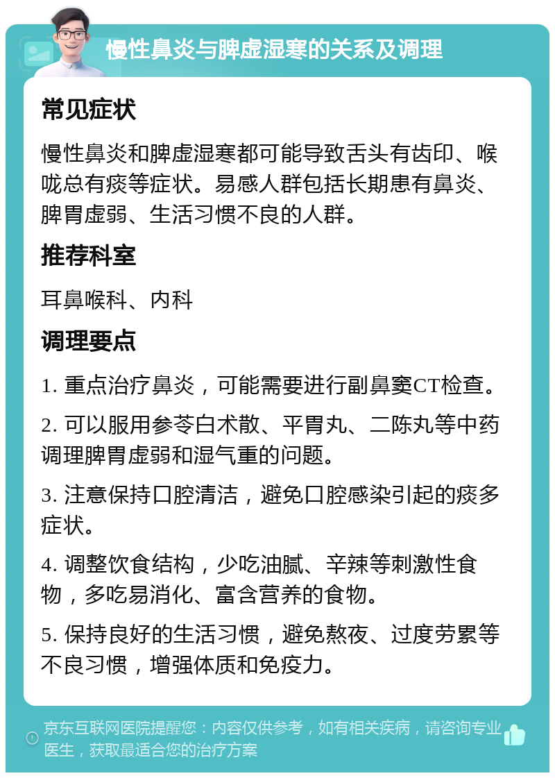 慢性鼻炎与脾虚湿寒的关系及调理 常见症状 慢性鼻炎和脾虚湿寒都可能导致舌头有齿印、喉咙总有痰等症状。易感人群包括长期患有鼻炎、脾胃虚弱、生活习惯不良的人群。 推荐科室 耳鼻喉科、内科 调理要点 1. 重点治疗鼻炎，可能需要进行副鼻窦CT检查。 2. 可以服用参苓白术散、平胃丸、二陈丸等中药调理脾胃虚弱和湿气重的问题。 3. 注意保持口腔清洁，避免口腔感染引起的痰多症状。 4. 调整饮食结构，少吃油腻、辛辣等刺激性食物，多吃易消化、富含营养的食物。 5. 保持良好的生活习惯，避免熬夜、过度劳累等不良习惯，增强体质和免疫力。