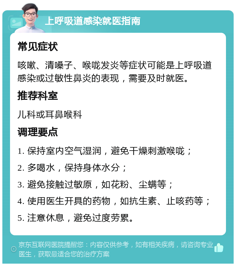 上呼吸道感染就医指南 常见症状 咳嗽、清嗓子、喉咙发炎等症状可能是上呼吸道感染或过敏性鼻炎的表现，需要及时就医。 推荐科室 儿科或耳鼻喉科 调理要点 1. 保持室内空气湿润，避免干燥刺激喉咙； 2. 多喝水，保持身体水分； 3. 避免接触过敏原，如花粉、尘螨等； 4. 使用医生开具的药物，如抗生素、止咳药等； 5. 注意休息，避免过度劳累。