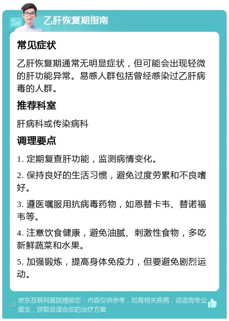 乙肝恢复期指南 常见症状 乙肝恢复期通常无明显症状，但可能会出现轻微的肝功能异常。易感人群包括曾经感染过乙肝病毒的人群。 推荐科室 肝病科或传染病科 调理要点 1. 定期复查肝功能，监测病情变化。 2. 保持良好的生活习惯，避免过度劳累和不良嗜好。 3. 遵医嘱服用抗病毒药物，如恩替卡韦、替诺福韦等。 4. 注意饮食健康，避免油腻、刺激性食物，多吃新鲜蔬菜和水果。 5. 加强锻炼，提高身体免疫力，但要避免剧烈运动。