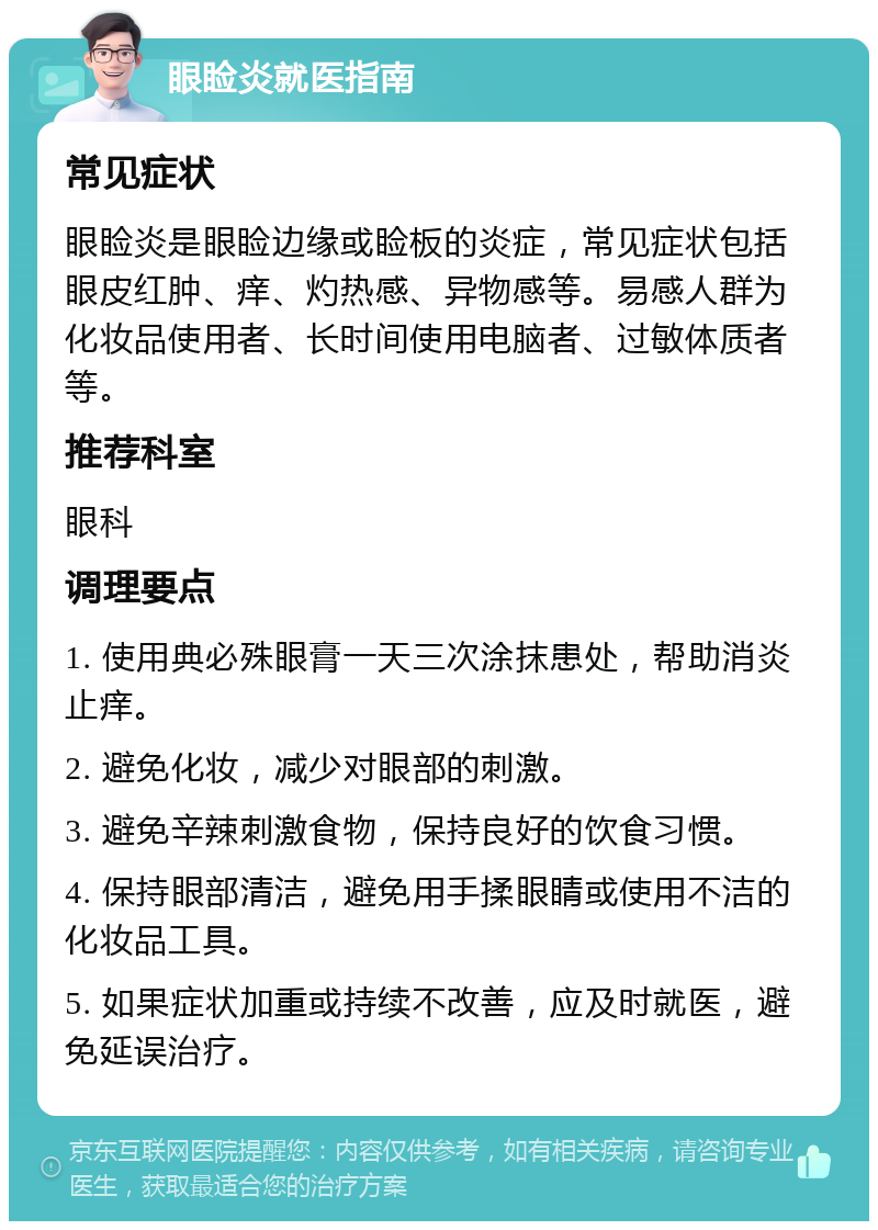 眼睑炎就医指南 常见症状 眼睑炎是眼睑边缘或睑板的炎症，常见症状包括眼皮红肿、痒、灼热感、异物感等。易感人群为化妆品使用者、长时间使用电脑者、过敏体质者等。 推荐科室 眼科 调理要点 1. 使用典必殊眼膏一天三次涂抹患处，帮助消炎止痒。 2. 避免化妆，减少对眼部的刺激。 3. 避免辛辣刺激食物，保持良好的饮食习惯。 4. 保持眼部清洁，避免用手揉眼睛或使用不洁的化妆品工具。 5. 如果症状加重或持续不改善，应及时就医，避免延误治疗。