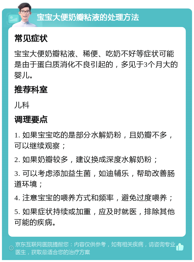 宝宝大便奶瓣粘液的处理方法 常见症状 宝宝大便奶瓣粘液、稀便、吃奶不好等症状可能是由于蛋白质消化不良引起的，多见于3个月大的婴儿。 推荐科室 儿科 调理要点 1. 如果宝宝吃的是部分水解奶粉，且奶瓣不多，可以继续观察； 2. 如果奶瓣较多，建议换成深度水解奶粉； 3. 可以考虑添加益生菌，如迪辅乐，帮助改善肠道环境； 4. 注意宝宝的喂养方式和频率，避免过度喂养； 5. 如果症状持续或加重，应及时就医，排除其他可能的疾病。